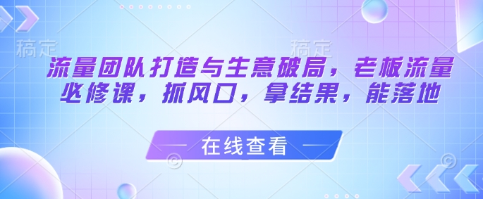 流量团队打造与生意破局，老板流量必修课，抓风口，拿结果，能落地竹川轻创网-专注分享网络创业项目落地实操课程 – 全网首发_高质量创业项目输出竹川轻创网