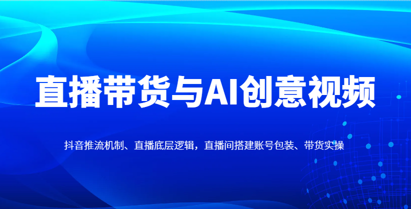 直播带货与AI创意视频，抖音推流机制、直播底层逻辑，直播间搭建账号包装、带货实操竹川轻创网-专注分享网络创业项目落地实操课程 – 全网首发_高质量创业项目输出竹川轻创网